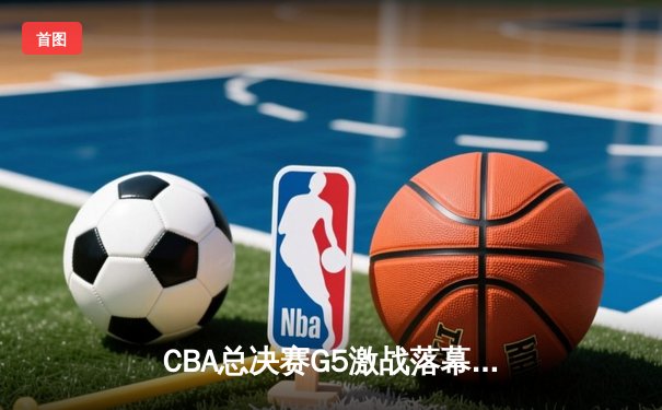 CBA总决赛G5激战落幕，辽宁男篮险胜广东实现三连冠