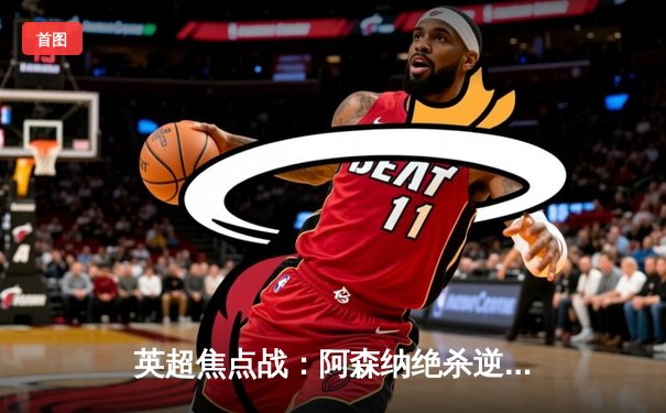 英超焦点战：阿森纳绝杀逆转曼城 萨卡关键助攻引爆全场