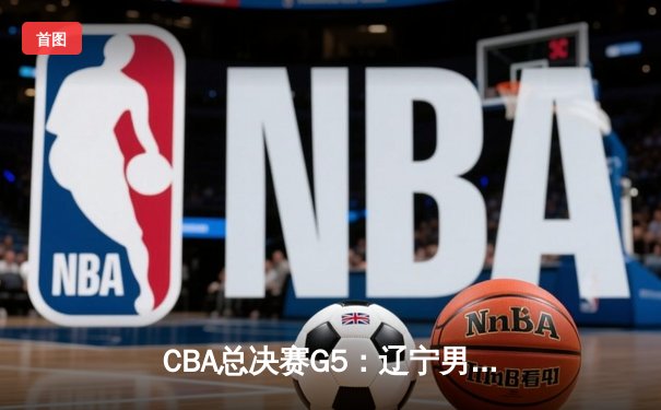 CBA总决赛G5：辽宁男篮加时险胜广东 赵继伟狂砍35分率队卫冕