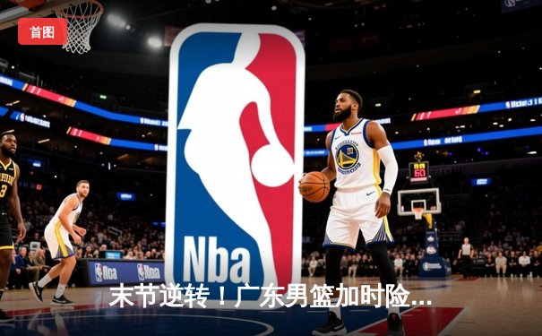 末节逆转！广东男篮加时险胜辽宁，胡明轩35分献赛季最强一战