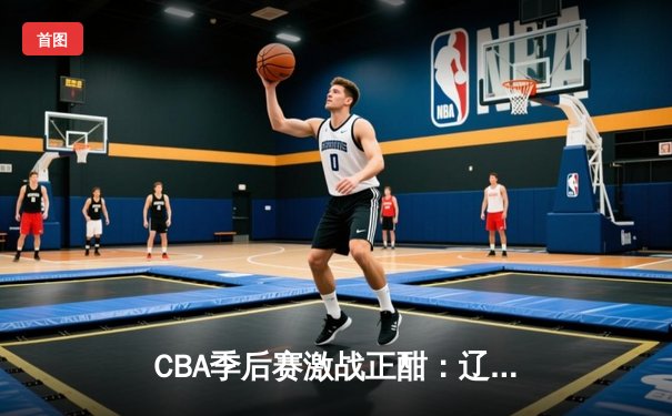 CBA季后赛激战正酣：辽宁本钢主场加时险胜广东华南虎，赵继伟狂砍35分创生涯新高