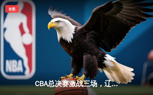 CBA总决赛激战三场，辽宁队主场逆转广东队抢占先机