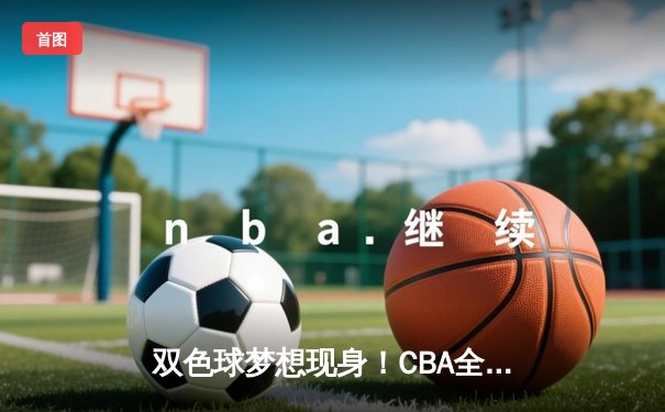 双色球梦想现身！CBA全明星赛惊现场边彩票热潮，辽宁队李晓旭三分大赛夺冠创纪录